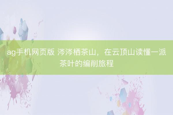 ag手机网页版 涔涔栖茶山，在云顶山读懂一派茶叶的编削旅程