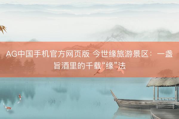AG中国手机官方网页版 今世缘旅游景区：一盏旨酒里的千载“缘”法