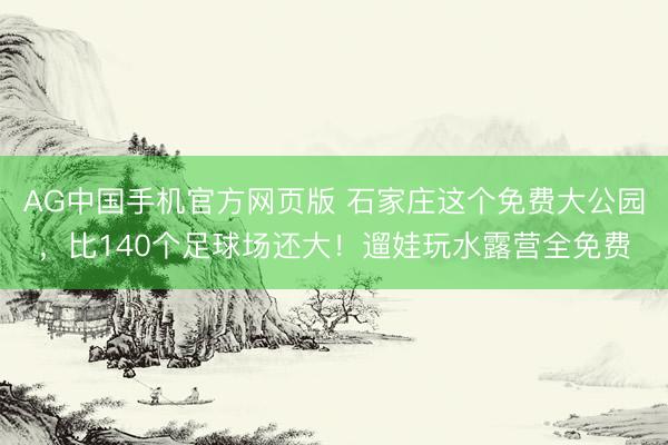 AG中国手机官方网页版 石家庄这个免费大公园，比140个足球场还大！遛娃玩水露营全免费