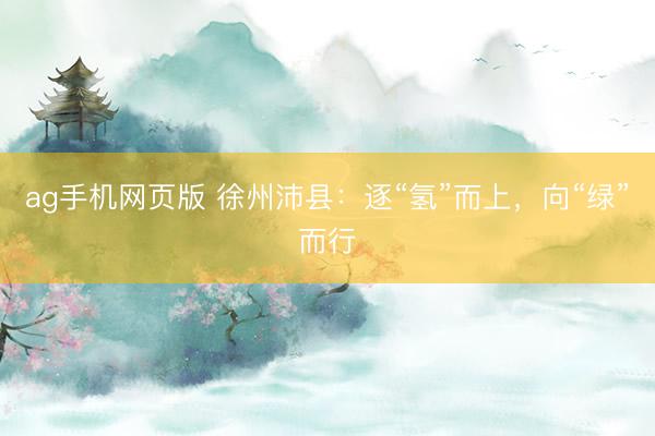 ag手机网页版 徐州沛县：逐“氢”而上，向“绿”而行