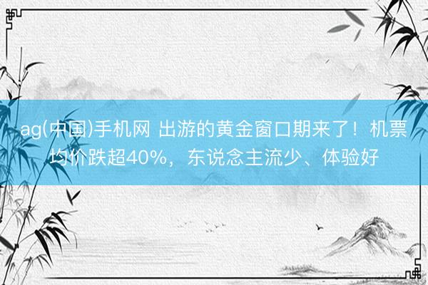 ag(中国)手机网 出游的黄金窗口期来了！机票均价跌超40%，东说念主流少、体验好