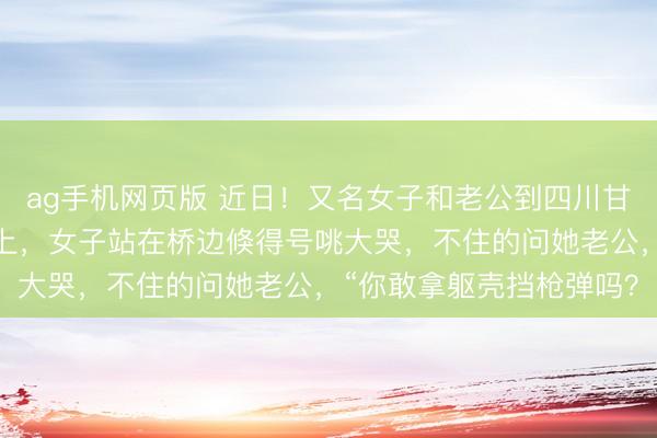 ag手机网页版 近日！又名女子和老公到四川甘孜旅游时来到了泸定桥上，女子站在桥边倏得号咷大哭，不住的问她老公，“你敢拿躯壳挡枪弹吗？