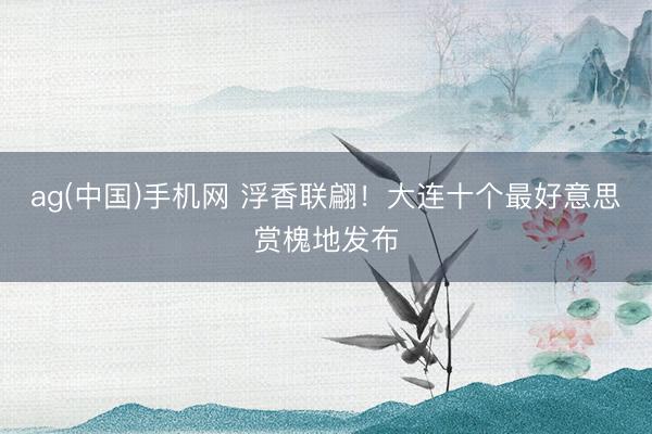 ag(中国)手机网 浮香联翩！大连十个最好意思赏槐地发布