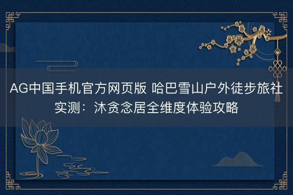 AG中国手机官方网页版 哈巴雪山户外徒步旅社实测:沐贪念居全维度体验攻略