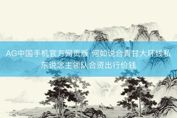 AG中国手机官方网页版 何如说合青甘大环线私东说念主领队合资出行价钱