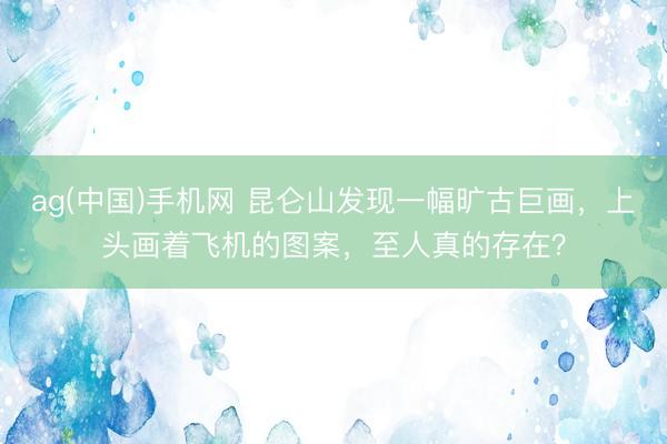ag(中国)手机网 昆仑山发现一幅旷古巨画，上头画着飞机的图案，至人真的存在？