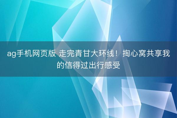 ag手机网页版 走完青甘大环线！掏心窝共享我的信得过出行感受