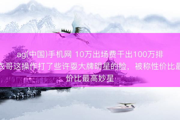 ag(中国)手机网 10万出场费干出100万排场？大衣哥这操作打了些许耍大牌明星的脸，被称性价比最高妙星