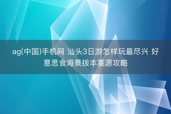 ag(中国)手机网 汕头3日游怎样玩最尽兴 好意思食海景拔本塞源攻略