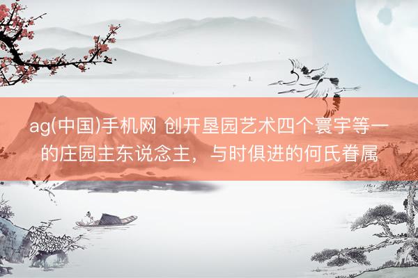 ag(中国)手机网 创开垦园艺术四个寰宇等一的庄园主东说念主，与时俱进的何氏眷属