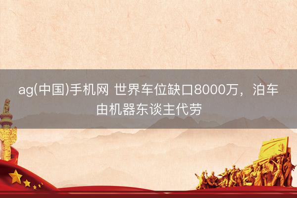 ag(中国)手机网 世界车位缺口8000万，泊车由机器东谈主代劳