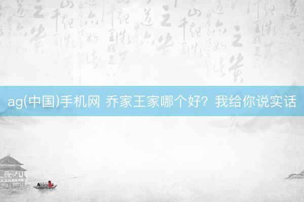ag(中国)手机网 乔家王家哪个好？我给你说实话