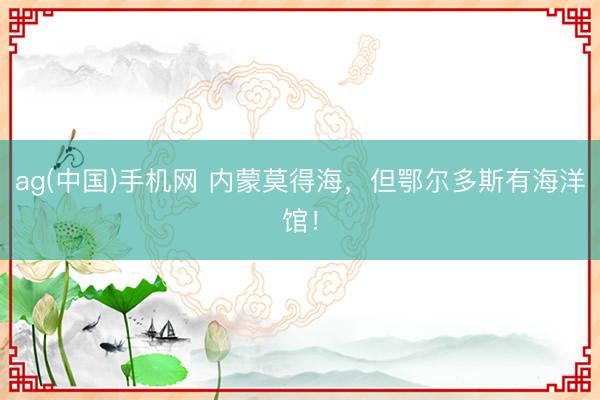 ag(中国)手机网 内蒙莫得海,但鄂尔多斯有海洋馆!