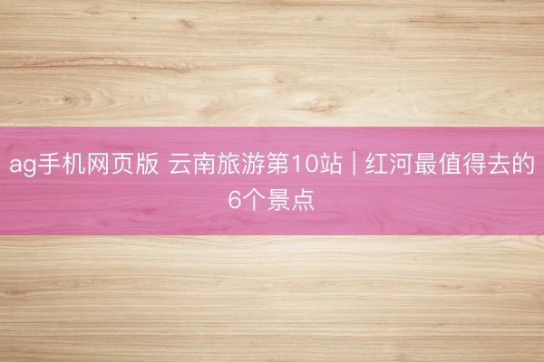 ag手机网页版 云南旅游第10站 | 红河最值得去的6个景点️