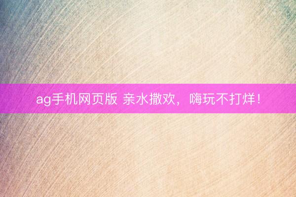 ag手机网页版 亲水撒欢，嗨玩不打烊！