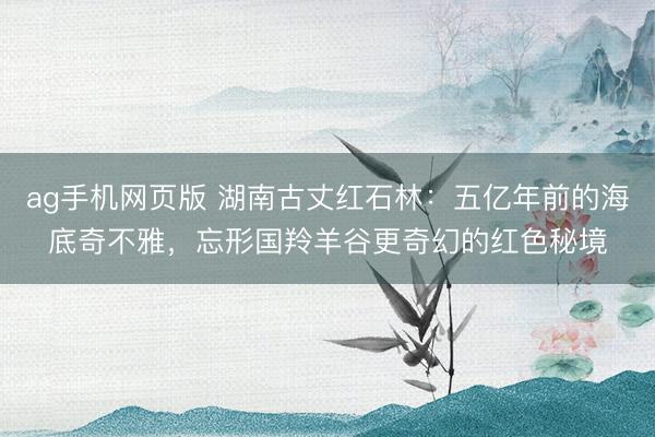 ag手机网页版 湖南古丈红石林:五亿年前的海底奇不雅,忘形国羚羊谷更奇幻的红色秘境
