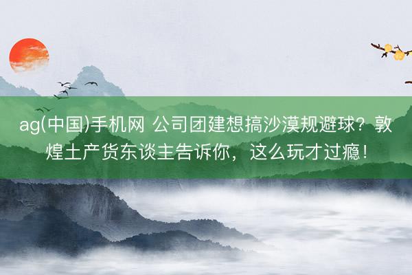 ag(中国)手机网 公司团建想搞沙漠规避球？敦煌土产货东谈主告诉你，这么玩才过瘾！