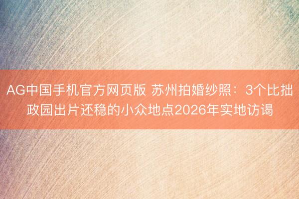 AG中国手机官方网页版 苏州拍婚纱照:3个比拙政园出片还稳的小众地点2026年实地访谒