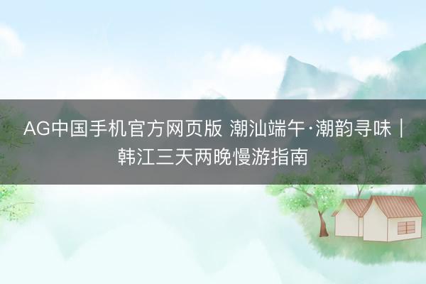 AG中国手机官方网页版 潮汕端午·潮韵寻味|韩江三天两晚慢游指南