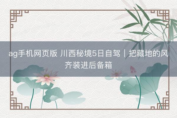 ag手机网页版 川西秘境5日自驾｜把藏地的风齐装进后备箱