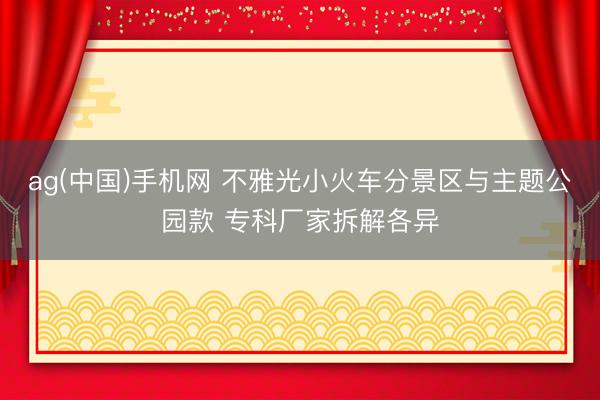 ag(中国)手机网 不雅光小火车分景区与主题公园款 专科厂家拆解各异