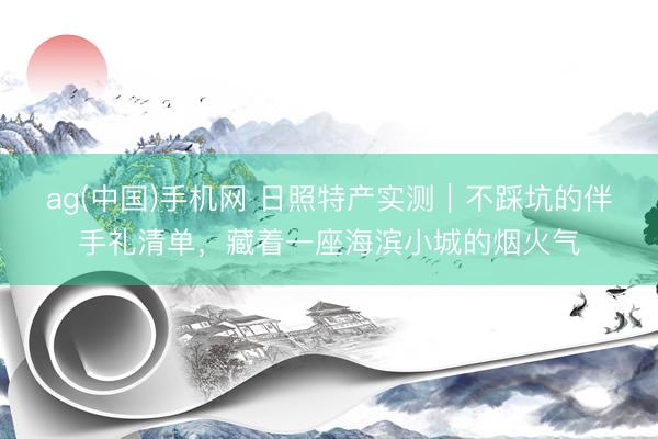 ag(中国)手机网 日照特产实测|不踩坑的伴手礼清单,藏着一座海滨小城的烟火气