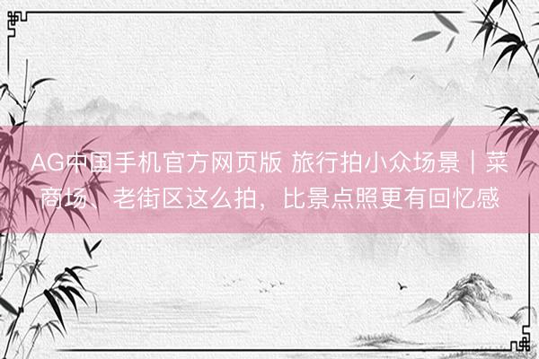 AG中国手机官方网页版 旅行拍小众场景｜菜商场、老街区这么拍，比景点照更有回忆感
