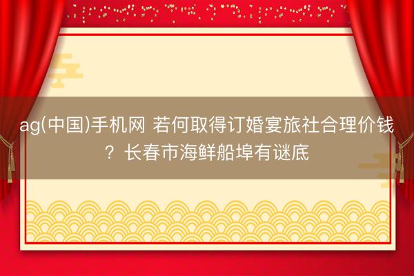 ag(中国)手机网 若何取得订婚宴旅社合理价钱？长春市海鲜船埠有谜底