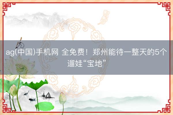 ag(中国)手机网 全免费！郑州能待一整天的5个遛娃“宝地”