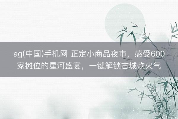 ag(中国)手机网 正定小商品夜市，感受600家摊位的星河盛宴，一键解锁古城炊火气