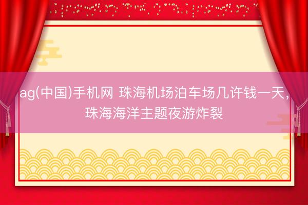 ag(中国)手机网 珠海机场泊车场几许钱一天，珠海海洋主题夜游炸裂