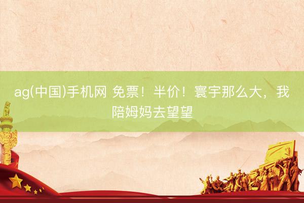 ag(中国)手机网 免票！半价！寰宇那么大，我陪姆妈去望望