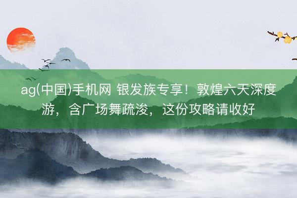 ag(中国)手机网 银发族专享！敦煌六天深度游，含广场舞疏浚，这份攻略请收好