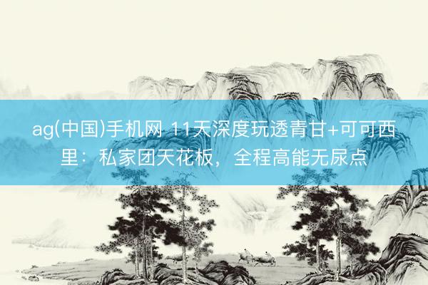 ag(中国)手机网 11天深度玩透青甘+可可西里：私家团天花板，全程高能无尿点
