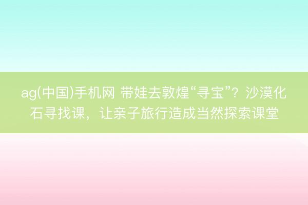 ag(中国)手机网 带娃去敦煌“寻宝”?沙漠化石寻找课,让亲子旅行造成当然探索课堂