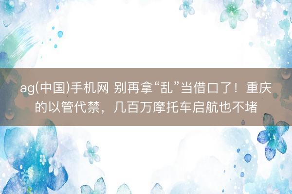 ag(中国)手机网 别再拿“乱”当借口了！重庆的以管代禁，几百万摩托车启航也不堵