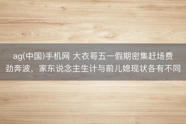 ag(中国)手机网 大衣哥五一假期密集赶场费劲奔波，家东说念主生计与前儿媳现状各有不同
