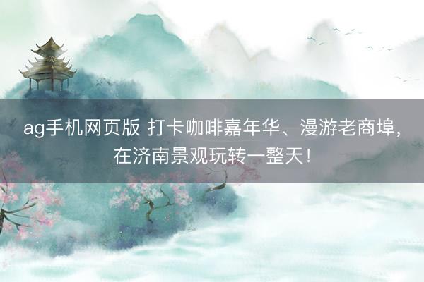 ag手机网页版 打卡咖啡嘉年华、漫游老商埠，在济南景观玩转一整天！