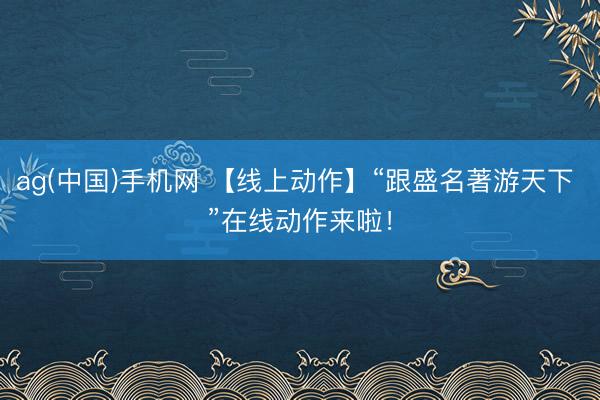 ag(中国)手机网 【线上动作】“跟盛名著游天下 ”在线动作来啦！