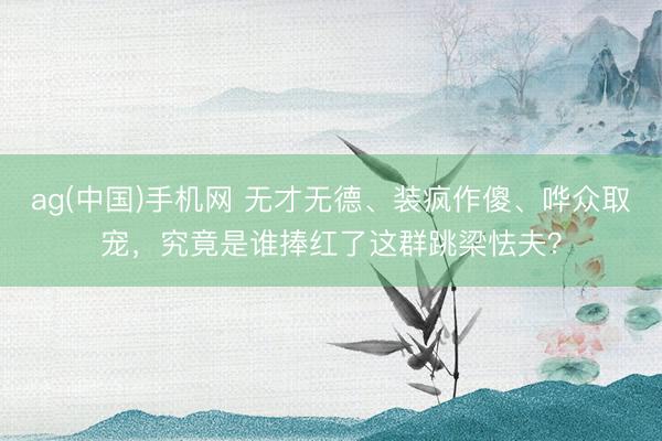 ag(中国)手机网 无才无德、装疯作傻、哗众取宠，究竟是谁捧红了这群跳梁怯夫？