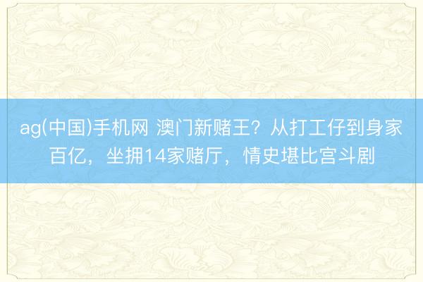 ag(中国)手机网 澳门新赌王？从打工仔到身家百亿，坐拥14家赌厅，情史堪比宫斗剧