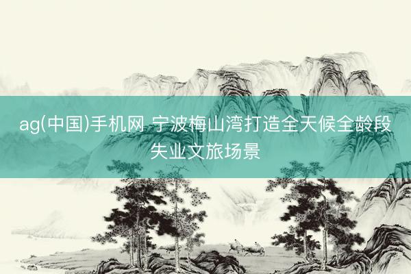 ag(中国)手机网 宁波梅山湾打造全天候全龄段失业文旅场景