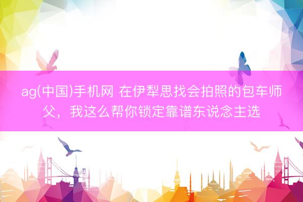 ag(中国)手机网 在伊犁思找会拍照的包车师父，我这么帮你锁定靠谱东说念主选
