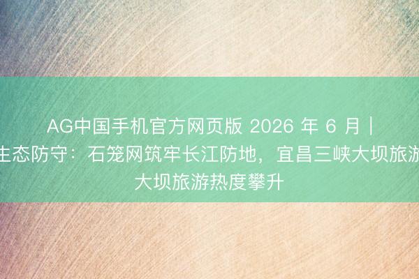 AG中国手机官方网页版 2026 年 6 月｜三峡库区生态防守：石笼网筑牢长江防地，宜昌三峡大坝旅游热度攀升