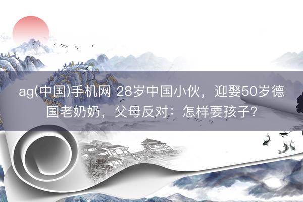 ag(中国)手机网 28岁中国小伙，迎娶50岁德国老奶奶，父母反对：怎样要孩子？