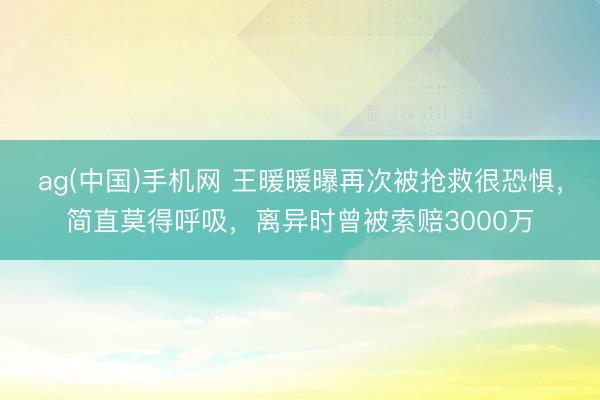 ag(中国)手机网 王暖暖曝再次被抢救很恐惧，简直莫得呼吸，离异时曾被索赔3000万