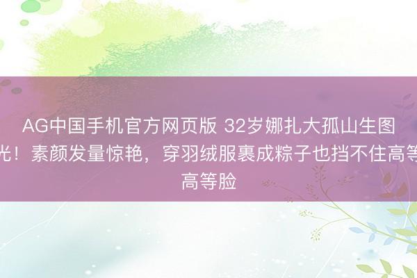 AG中国手机官方网页版 32岁娜扎大孤山生图曝光！素颜发量惊艳，穿羽绒服裹成粽子也挡不住高等脸