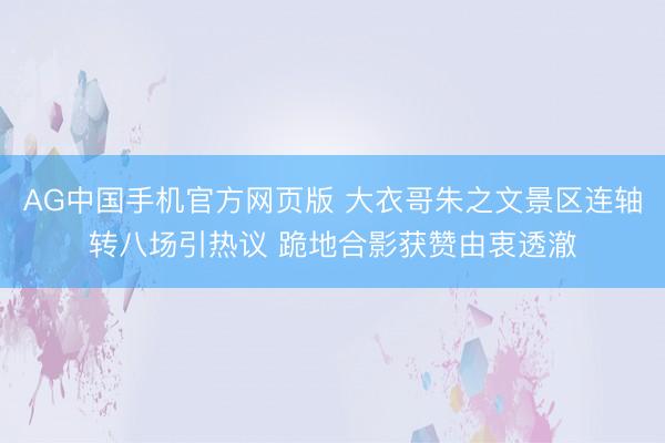 AG中国手机官方网页版 大衣哥朱之文景区连轴转八场引热议 跪地合影获赞由衷透澈