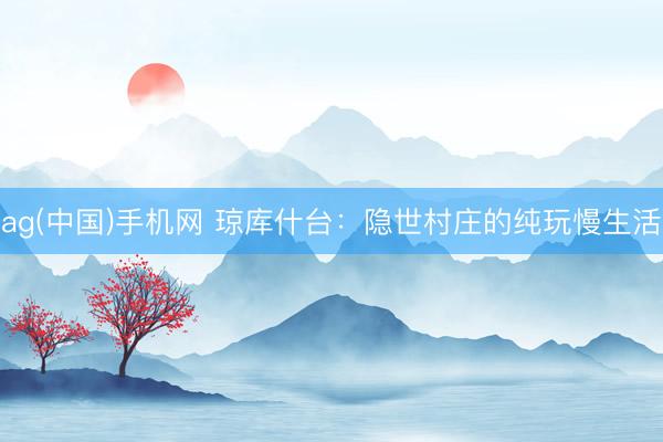 ag(中国)手机网 琼库什台：隐世村庄的纯玩慢生活
