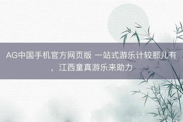 AG中国手机官方网页版 一站式游乐计较那儿有，江西童真游乐来助力